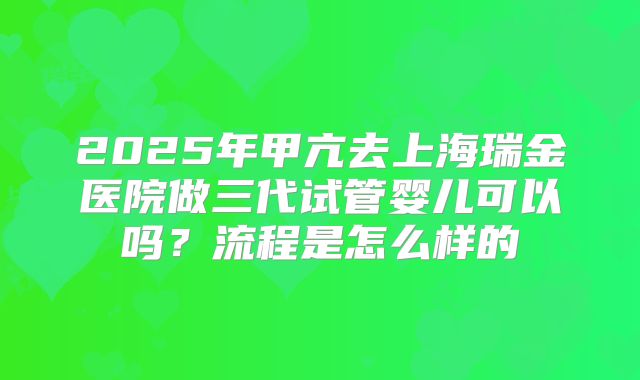 2025年甲亢去上海瑞金医院做三代试管婴儿可以吗?流程是怎么样的