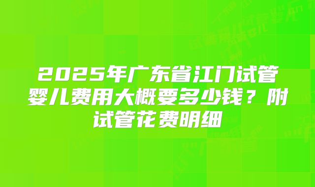 2025年广东省江门试管婴儿费用大概要多少钱？附试管花费明细