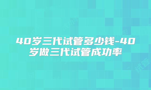 40岁三代试管多少钱-40岁做三代试管成功率