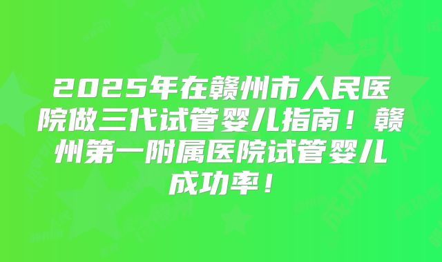 2025年在赣州市人民医院做三代试管婴儿指南！赣州第一附属医院试管婴儿成功率！