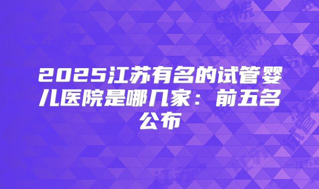 2025江苏有名的试管婴儿医院是哪几家:前五名公布