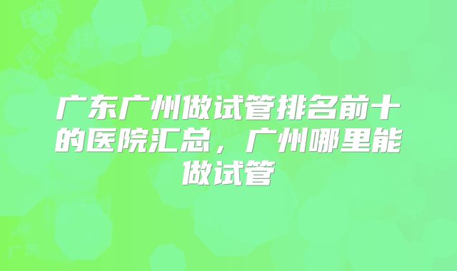 广东广州做试管排名前十的医院汇总，广州哪里能做试管