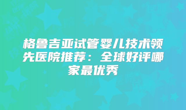 格鲁吉亚试管婴儿技术领先医院推荐：全球好评哪家最优秀