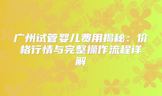 广州试管婴儿费用揭秘：价格行情与完整操作流程详解