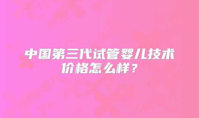 中国第三代试管婴儿技术价格怎么样？