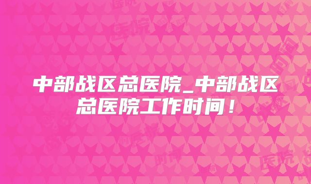 中部战区总医院_中部战区总医院工作时间！
