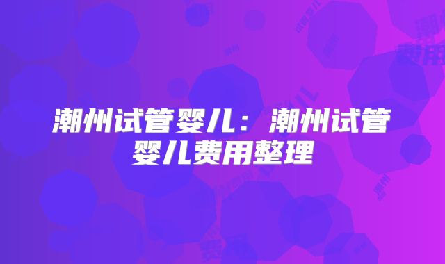 潮州试管婴儿：潮州试管婴儿费用整理