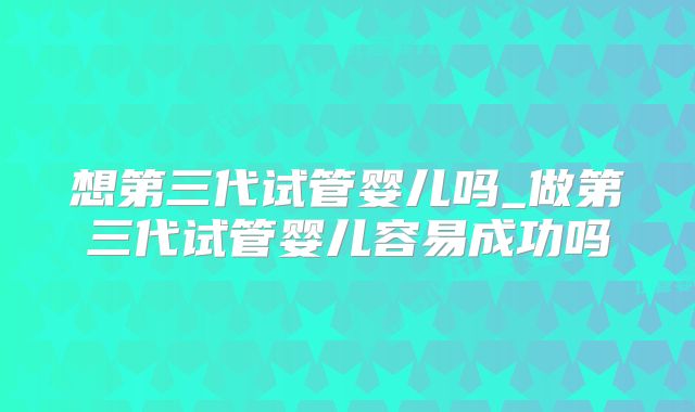 想第三代试管婴儿吗_做第三代试管婴儿容易成功吗
