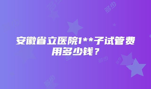 安徽省立医院1**子试管费用多少钱？
