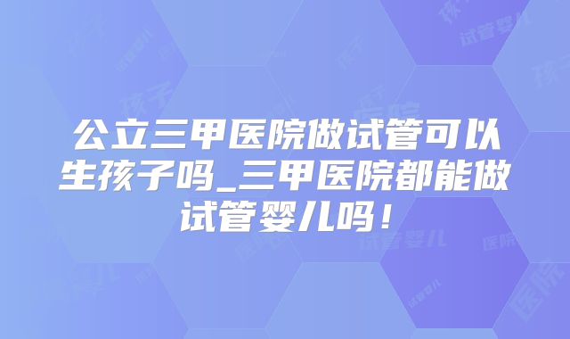 公立三甲医院做试管可以生孩子吗_三甲医院都能做试管婴儿吗！