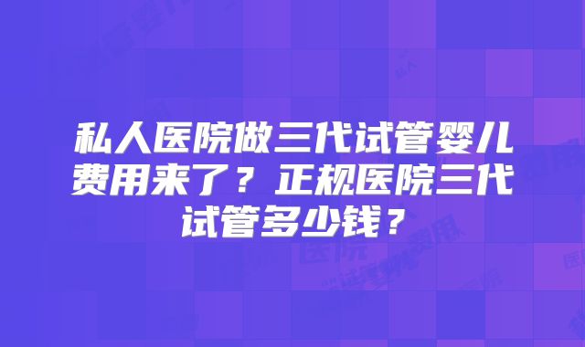 私人医院做三代试管婴儿费用来了？正规医院三代试管多少钱？