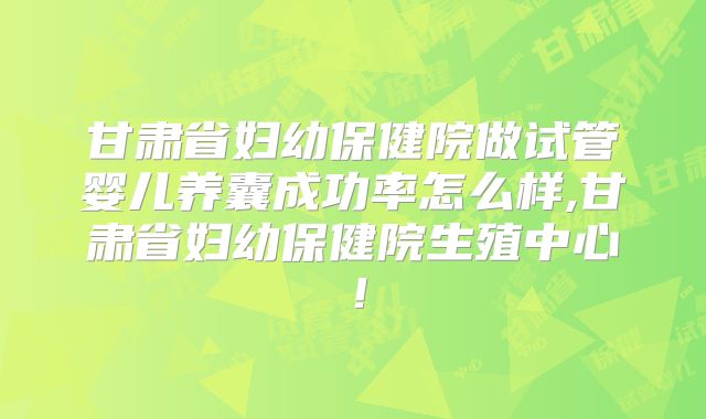 甘肃省妇幼保健院做试管婴儿养囊成功率怎么样,甘肃省妇幼保健院生殖中心！