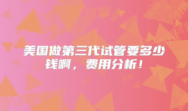 美国做第三代试管要多少钱啊，费用分析！