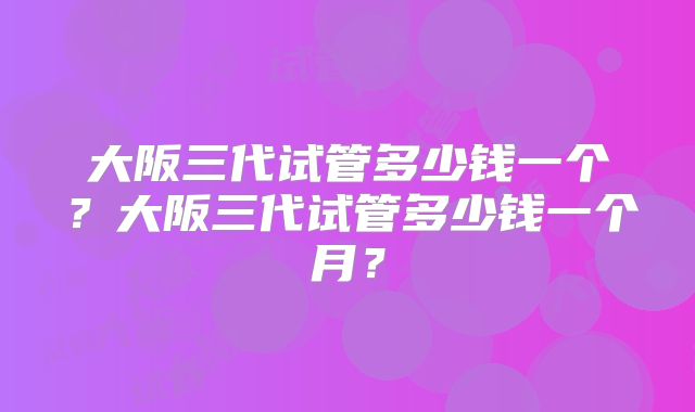 大阪三代试管多少钱一个?大阪三代试管多少钱一个月?
