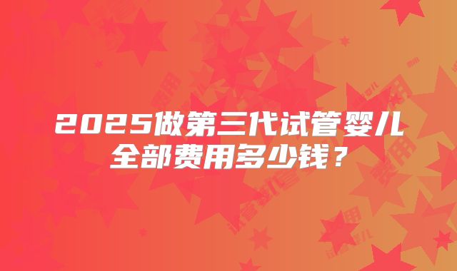 2025做第三代试管婴儿全部费用多少钱？
