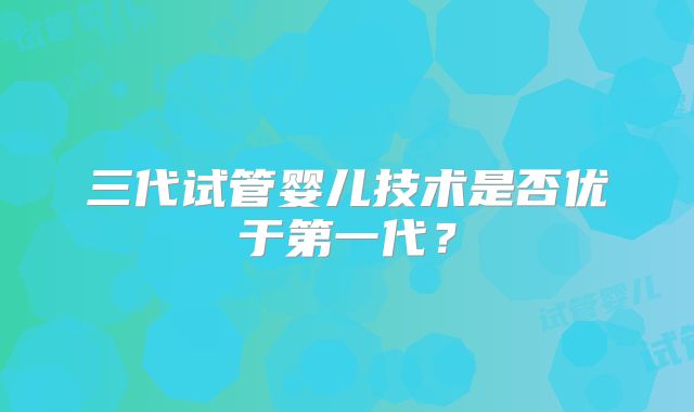 三代试管婴儿技术是否优于第一代?