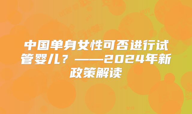 中国单身女性可否进行试管婴儿？——2024年新政策解读