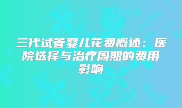 三代试管婴儿花费概述：医院选择与治疗周期的费用影响