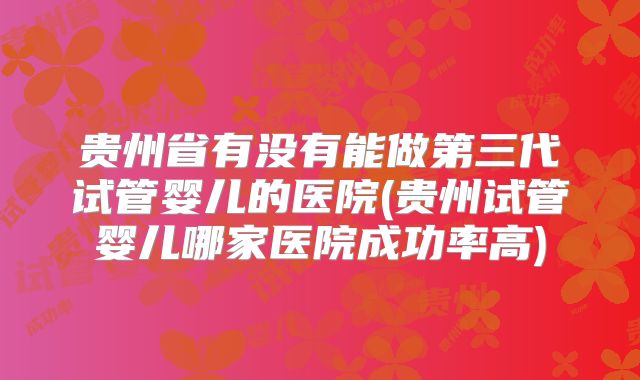 贵州省有没有能做第三代试管婴儿的医院(贵州试管婴儿哪家医院成功率高)