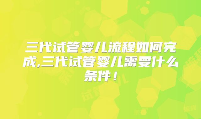 三代试管婴儿流程如何完成,三代试管婴儿需要什么条件！
