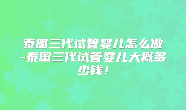 泰国三代试管婴儿怎么做-泰国三代试管婴儿大概多少钱！