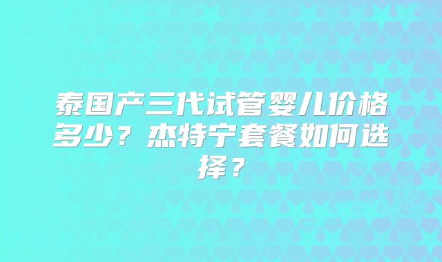 泰国产三代试管婴儿价格多少?杰特宁套餐如何选择?