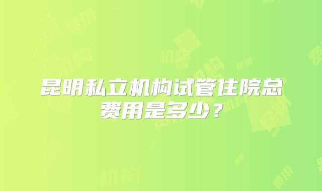 昆明私立机构试管住院总费用是多少？