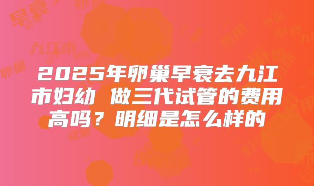 2025年卵巢早衰去九江市妇幼 做三代试管的费用高吗?明细是怎么样的