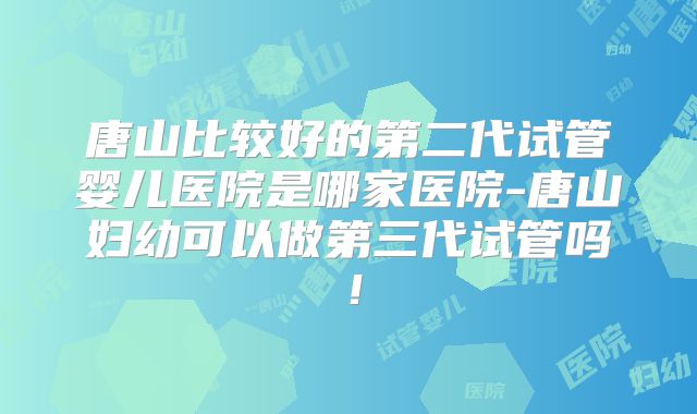 唐山比较好的第二代试管婴儿医院是哪家医院-唐山妇幼可以做第三代试管吗！