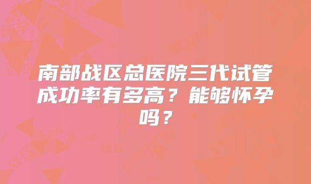南部战区总医院三代试管成功率有多高?能够怀孕吗?