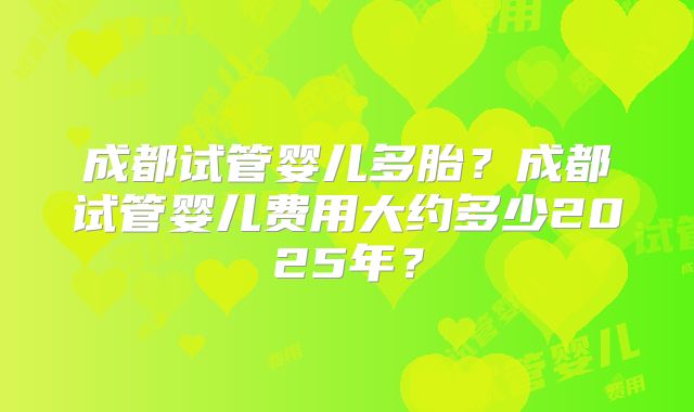 成都试管婴儿多胎？成都试管婴儿费用大约多少2025年？