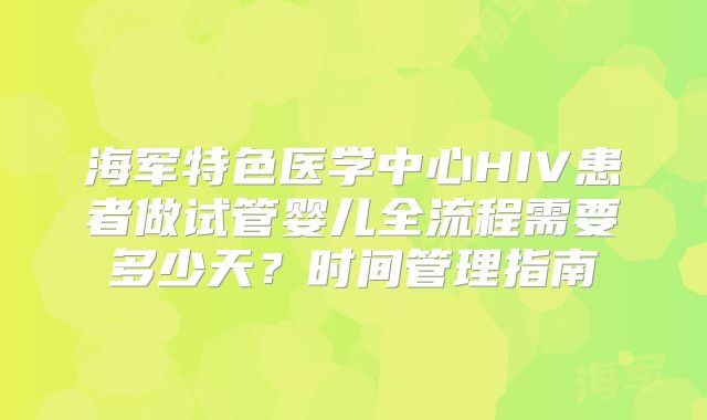 海军特色医学中心HIV患者做试管婴儿全流程需要多少天?时间管理指南