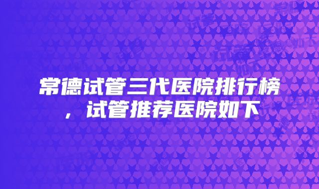 常德试管三代医院排行榜，试管推荐医院如下