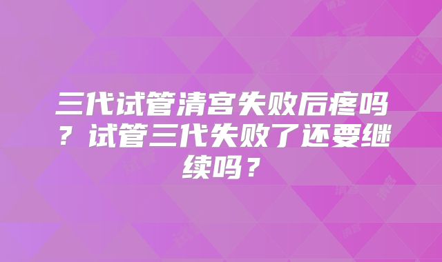 三代试管清宫失败后疼吗？试管三代失败了还要继续吗？