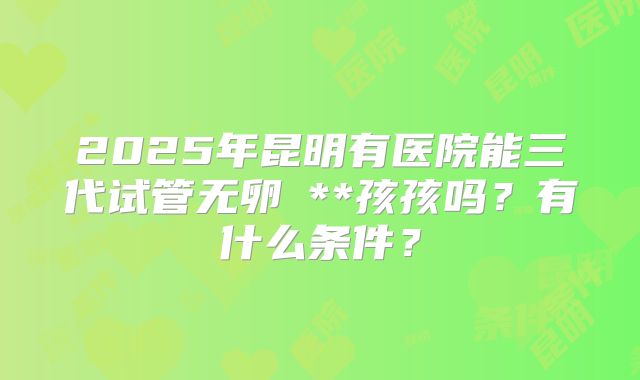 2025年昆明有医院能三代试管无卵�**孩孩吗?有什么条件?