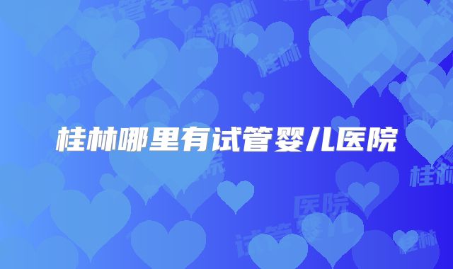 桂林哪里有试管婴儿医院