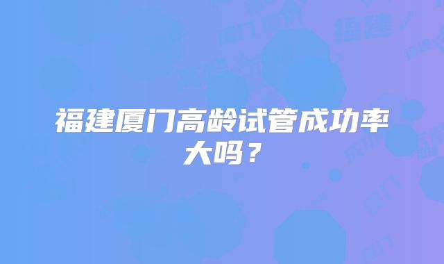 福建厦门高龄试管成功率大吗？