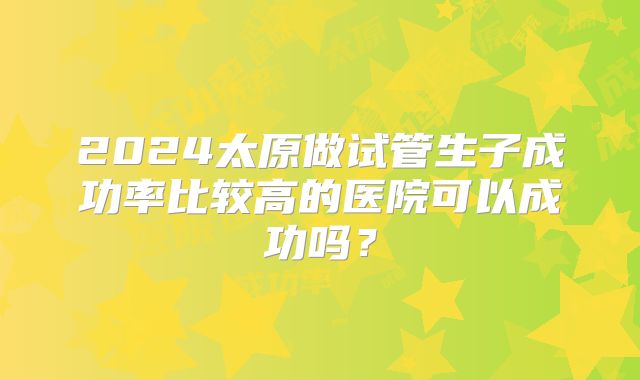 2024太原做试管生子成功率比较高的医院可以成功吗？