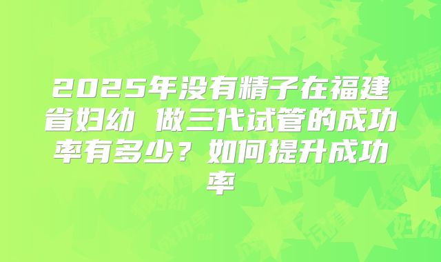 2025年没有精子在福建省妇幼 做三代试管的成功率有多少?如何提升成功率