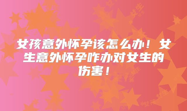 女孩意外怀孕该怎么办!女生意外怀孕咋办对女生的伤害!