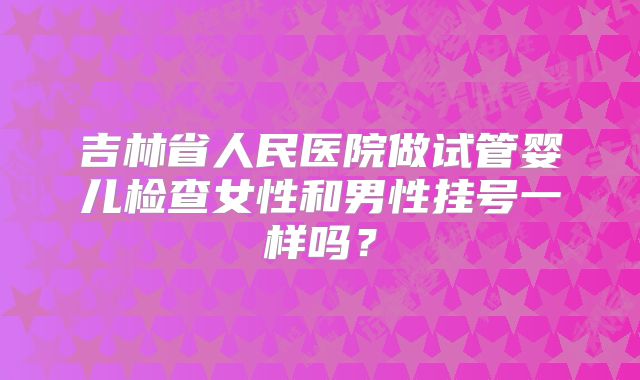 吉林省人民医院做试管婴儿检查女性和男性挂号一样吗？
