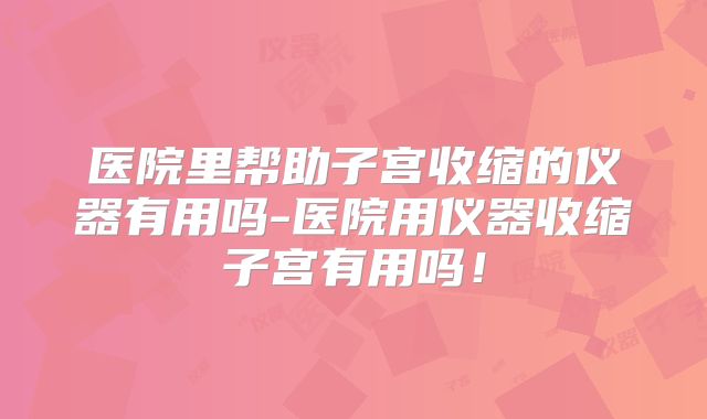 医院里帮助子宫收缩的仪器有用吗-医院用仪器收缩子宫有用吗！