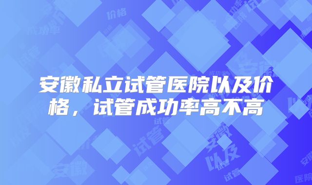 安徽私立试管医院以及价格,试管成功率高不高