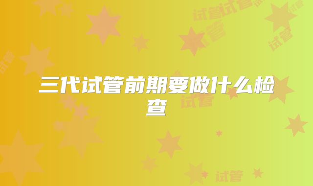 三代试管前期要做什么检查
