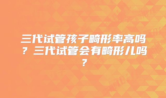 三代试管孩子畸形率高吗?三代试管会有畸形儿吗?