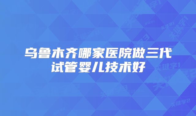 乌鲁木齐哪家医院做三代试管婴儿技术好