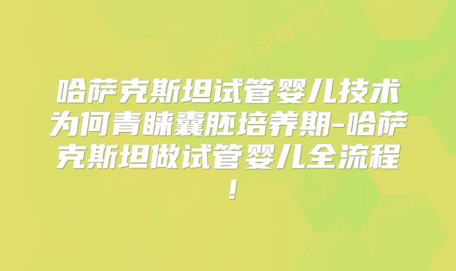 哈萨克斯坦试管婴儿技术为何青睐囊胚培养期-哈萨克斯坦做试管婴儿全流程！