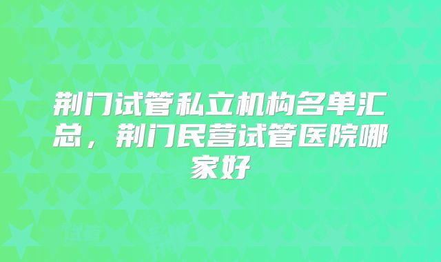 荆门试管私立机构名单汇总，荆门民营试管医院哪家好