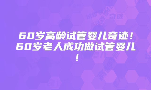 60岁高龄试管婴儿奇迹！60岁老人成功做试管婴儿！