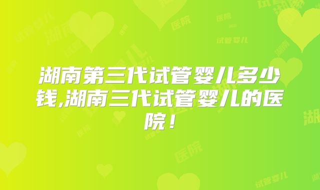 湖南第三代试管婴儿多少钱,湖南三代试管婴儿的医院！